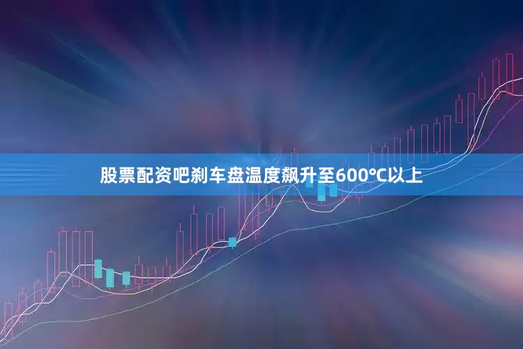 股票配资吧刹车盘温度飙升至600℃以上