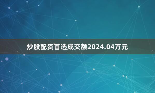 炒股配资首选成交额2024.04万元