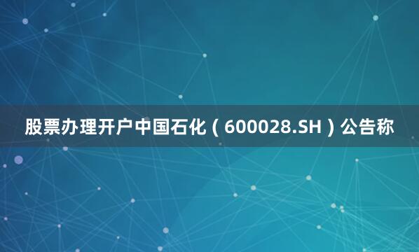 股票办理开户中国石化 ( 600028.SH ) 公告称