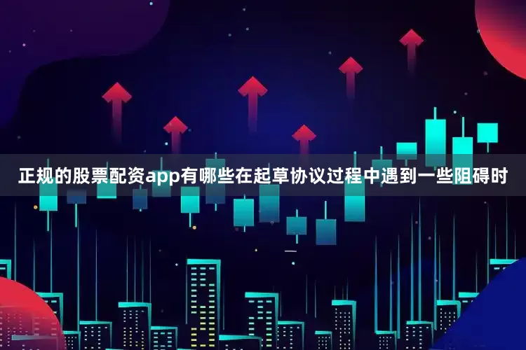 正规的股票配资app有哪些在起草协议过程中遇到一些阻碍时