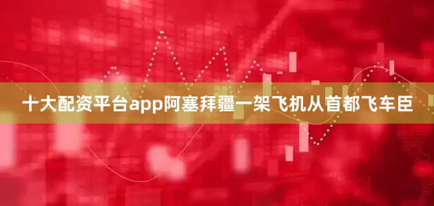 十大配资平台app阿塞拜疆一架飞机从首都飞车臣