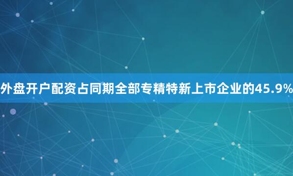 外盘开户配资占同期全部专精特新上市企业的45.9%