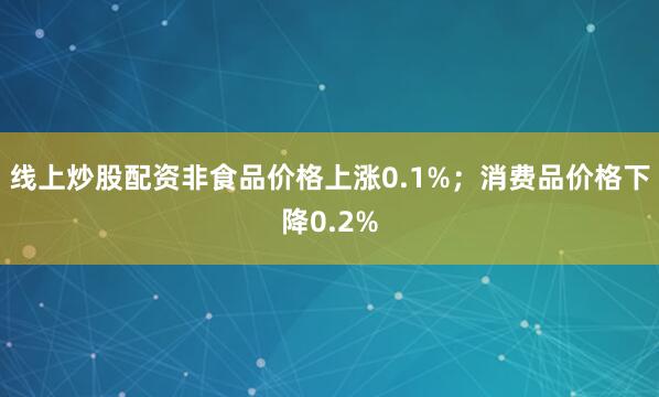 线上炒股配资非食品价格上涨0.1%；消费品价格下降0.2%