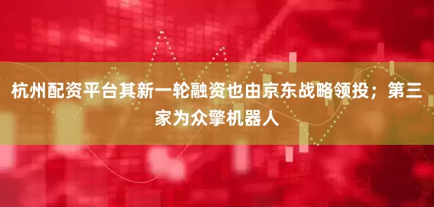 杭州配资平台其新一轮融资也由京东战略领投；第三家为众擎机器人