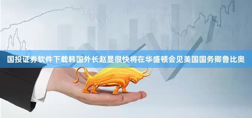 国投证券软件下载韩国外长赵显很快将在华盛顿会见美国国务卿鲁比奥