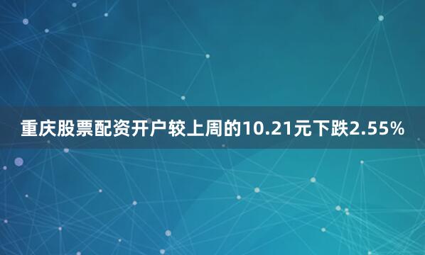 重庆股票配资开户较上周的10.21元下跌2.55%