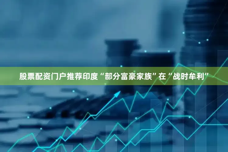 股票配资门户推荐印度“部分富豪家族”在“战时牟利”