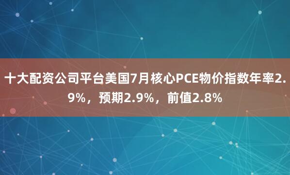 十大配资公司平台美国7月核心PCE物价指数年率2.9%，预期2.9%，前值2.8%