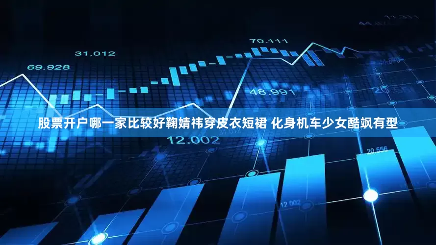 股票开户哪一家比较好鞠婧祎穿皮衣短裙 化身机车少女酷飒有型