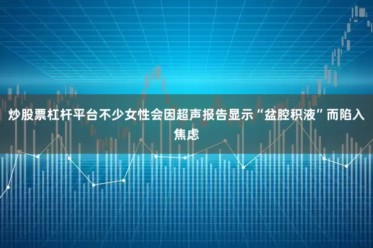 炒股票杠杆平台不少女性会因超声报告显示“盆腔积液”而陷入焦虑