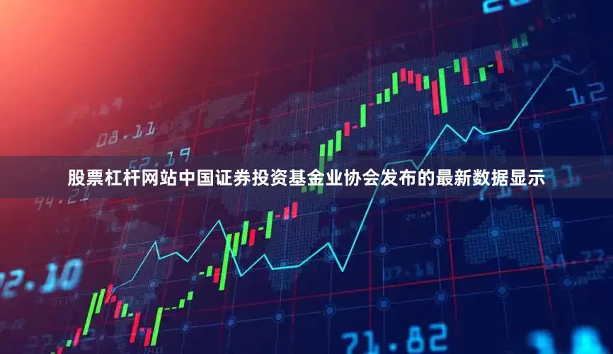 股票杠杆网站中国证券投资基金业协会发布的最新数据显示