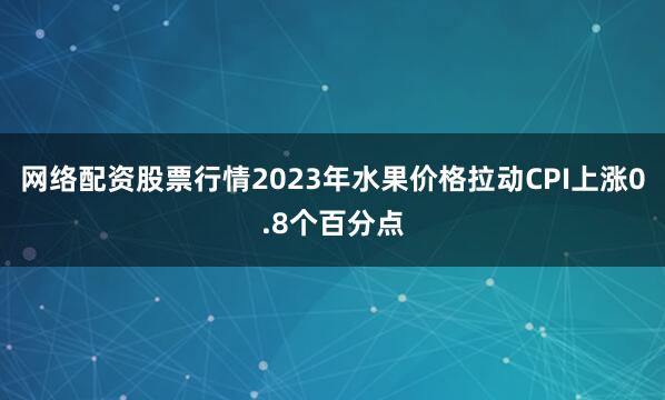网络配资股票行情2023年水果价格拉动CPI上涨0.8个百分点